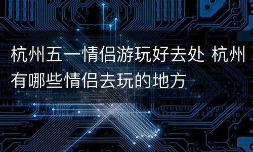 杭州五一情侣游玩好去处 杭州有哪些情侣去玩的地方