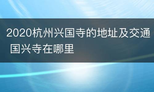 2020杭州兴国寺的地址及交通 国兴寺在哪里