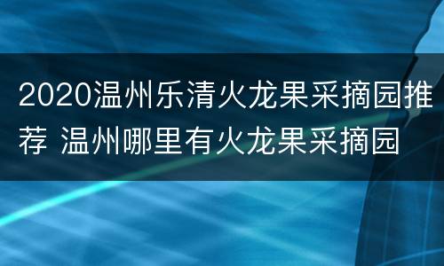 2020温州乐清火龙果采摘园推荐 温州哪里有火龙果采摘园