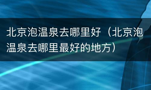 北京泡温泉去哪里好（北京泡温泉去哪里最好的地方）