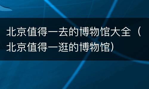 北京值得一去的博物馆大全（北京值得一逛的博物馆）