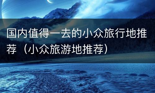 国内值得一去的小众旅行地推荐（小众旅游地推荐）