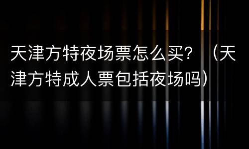 天津方特夜场票怎么买？（天津方特成人票包括夜场吗）