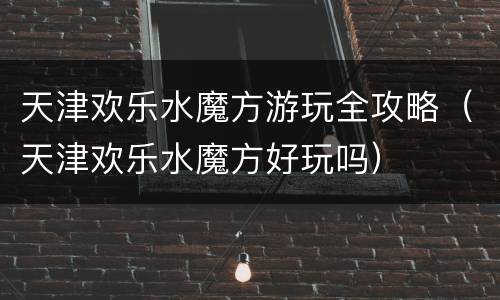 天津欢乐水魔方游玩全攻略（天津欢乐水魔方好玩吗）