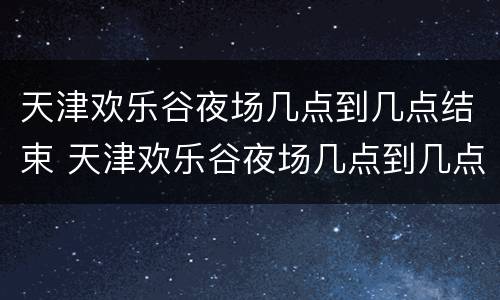 天津欢乐谷夜场几点到几点结束 天津欢乐谷夜场几点到几点结束啊