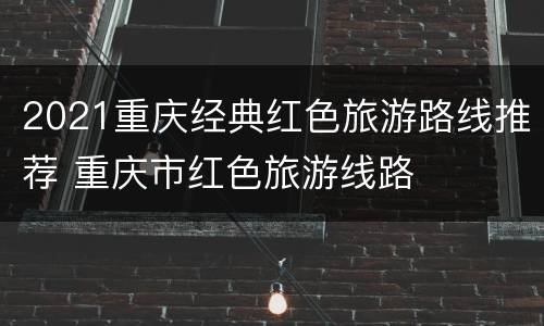 2021重庆经典红色旅游路线推荐 重庆市红色旅游线路