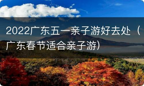 2022广东五一亲子游好去处（广东春节适合亲子游）