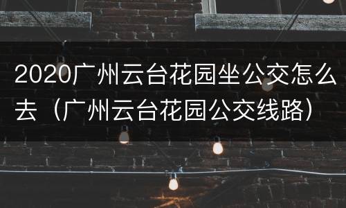 2020广州云台花园坐公交怎么去（广州云台花园公交线路）