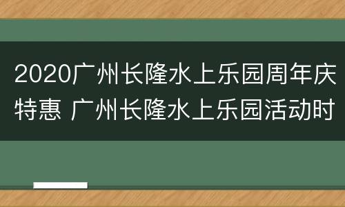 2020广州长隆水上乐园周年庆特惠 广州长隆水上乐园活动时间