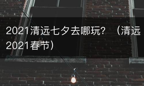 2021清远七夕去哪玩？（清远2021春节）