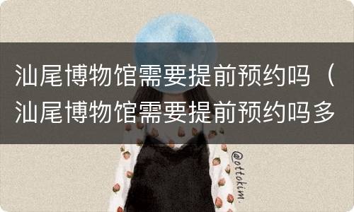 汕尾博物馆需要提前预约吗（汕尾博物馆需要提前预约吗多久）