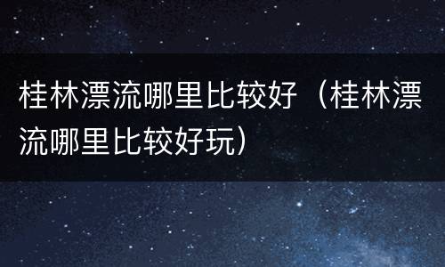 桂林漂流哪里比较好（桂林漂流哪里比较好玩）