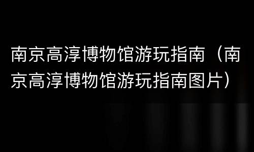 南京高淳博物馆游玩指南（南京高淳博物馆游玩指南图片）