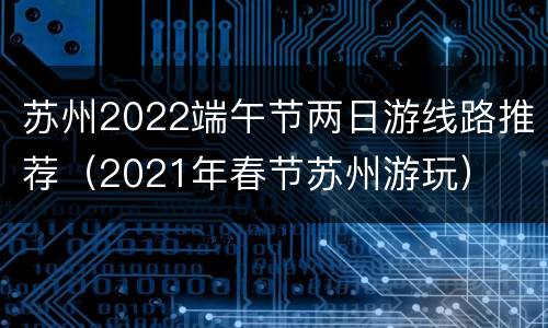 苏州2022端午节两日游线路推荐（2021年春节苏州游玩）