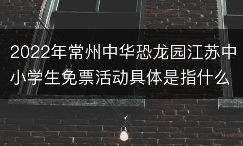 2022年常州中华恐龙园江苏中小学生免票活动具体是指什么？