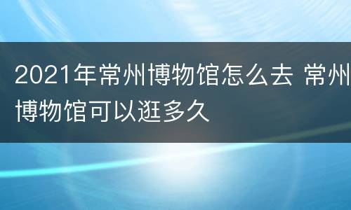 2021年常州博物馆怎么去 常州博物馆可以逛多久