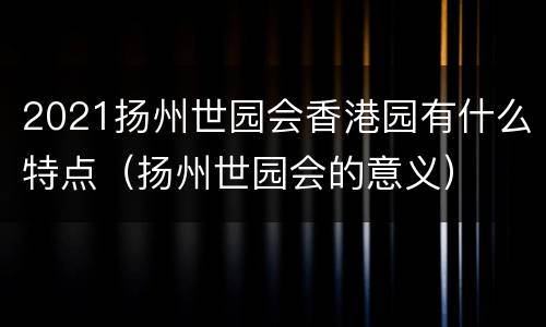2021扬州世园会香港园有什么特点（扬州世园会的意义）