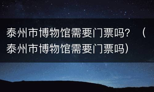 泰州市博物馆需要门票吗？（泰州市博物馆需要门票吗）