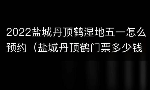 2022盐城丹顶鹤湿地五一怎么预约（盐城丹顶鹤门票多少钱）