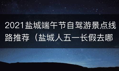 2021盐城端午节自驾游景点线路推荐（盐城人五一长假去哪里玩）