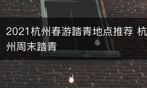 2021杭州春游踏青地点推荐 杭州周末踏青