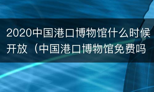 2020中国港口博物馆什么时候开放（中国港口博物馆免费吗）