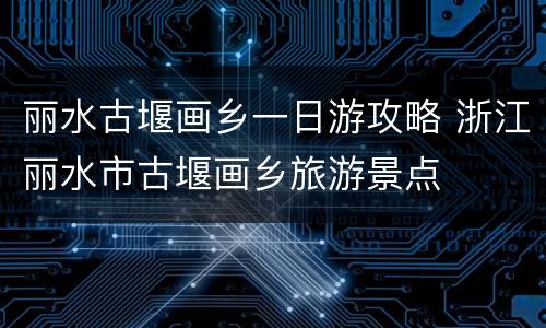丽水古堰画乡一日游攻略 浙江丽水市古堰画乡旅游景点