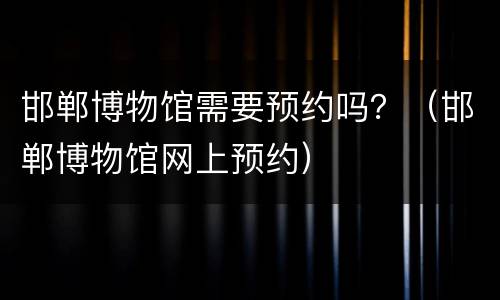 邯郸博物馆需要预约吗？（邯郸博物馆网上预约）