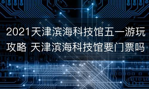 2021天津滨海科技馆五一游玩攻略 天津滨海科技馆要门票吗