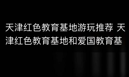 天津红色教育基地游玩推荐 天津红色教育基地和爱国教育基地