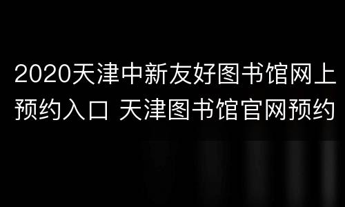 2020天津中新友好图书馆网上预约入口 天津图书馆官网预约2021