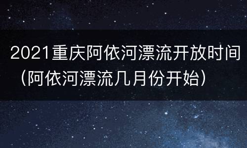 2021重庆阿依河漂流开放时间（阿依河漂流几月份开始）