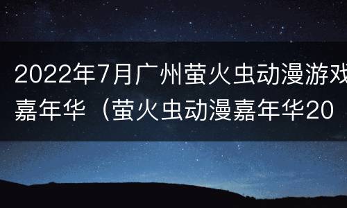 2022年7月广州萤火虫动漫游戏嘉年华（萤火虫动漫嘉年华2020）