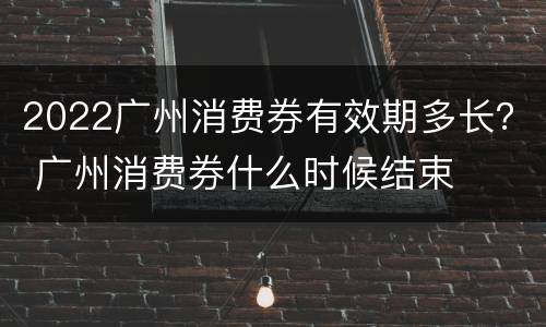 2022广州消费券有效期多长？ 广州消费券什么时候结束