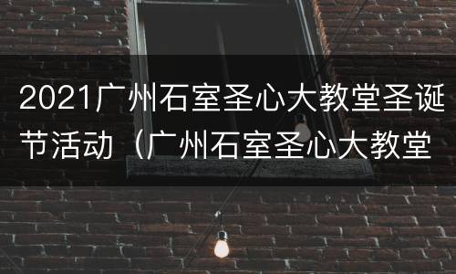 2021广州石室圣心大教堂圣诞节活动（广州石室圣心大教堂什么时候开放时间）
