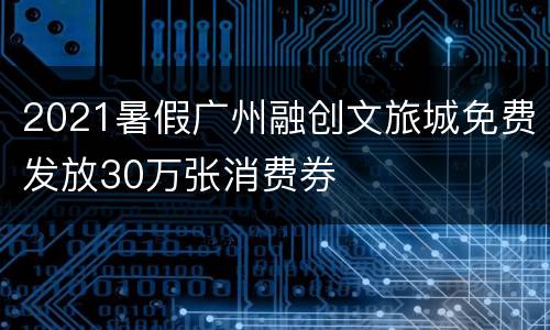 2021暑假广州融创文旅城免费发放30万张消费券