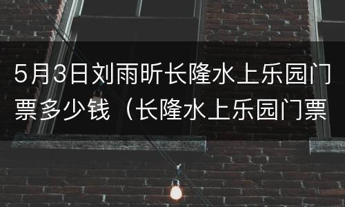 5月3日刘雨昕长隆水上乐园门票多少钱（长隆水上乐园门票多少钱一个人）