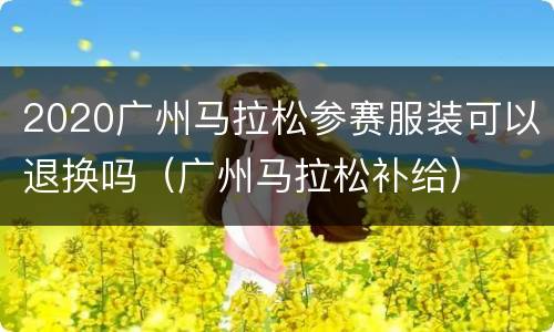 2020广州马拉松参赛服装可以退换吗（广州马拉松补给）