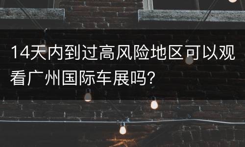 14天内到过高风险地区可以观看广州国际车展吗？