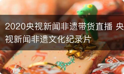 2020央视新闻非遗带货直播 央视新闻非遗文化纪录片