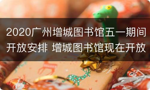 2020广州增城图书馆五一期间开放安排 增城图书馆现在开放了吗