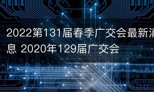 2022第131届春季广交会最新消息 2020年129届广交会