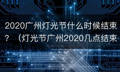 2020广州灯光节什么时候结束？（灯光节广州2020几点结束）