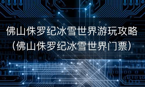 佛山侏罗纪冰雪世界游玩攻略（佛山侏罗纪冰雪世界门票）