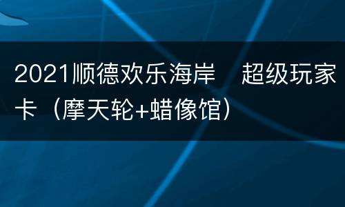 2021顺德欢乐海岸​超级玩家卡（摩天轮+蜡像馆）