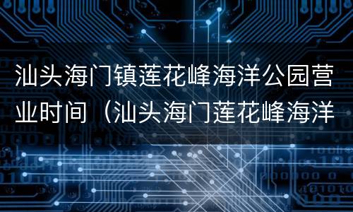 汕头海门镇莲花峰海洋公园营业时间（汕头海门莲花峰海洋馆好玩吗）