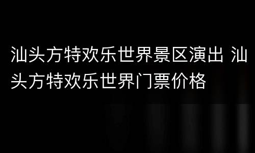 汕头方特欢乐世界景区演出 汕头方特欢乐世界门票价格