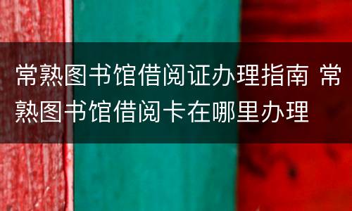 常熟图书馆借阅证办理指南 常熟图书馆借阅卡在哪里办理