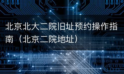 北京北大二院旧址预约操作指南（北京二院地址）