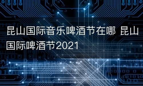 昆山国际音乐啤酒节在哪 昆山国际啤酒节2021